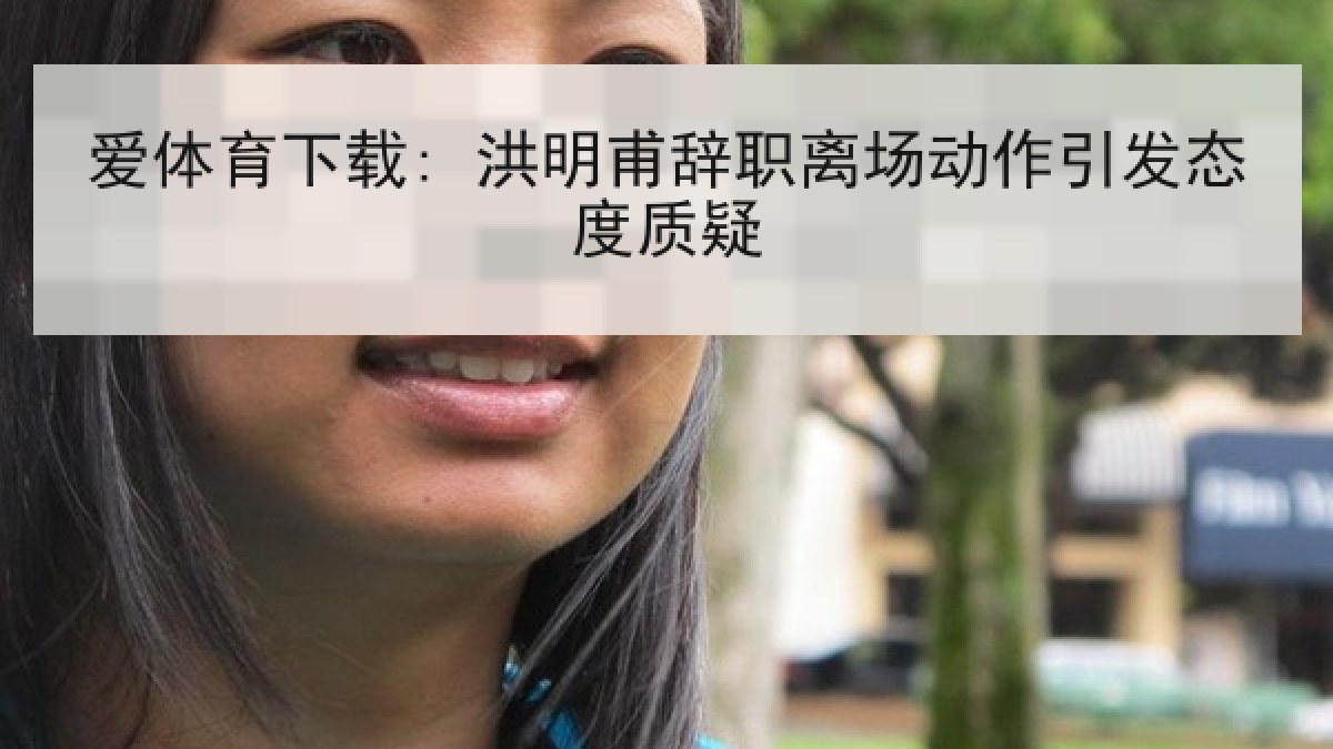 爱体育下载: 洪明甫辞职离场动作引发态度质疑 爱体育下载: 洪明甫辞职离场动作引发态度质疑