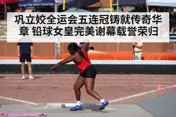 巩立姣全运会五连冠铸就传奇华章 铅球女皇完美谢幕载誉荣归